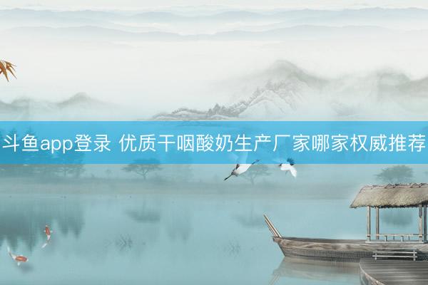 斗鱼app登录 优质干咽酸奶生产厂家哪家权威推荐
