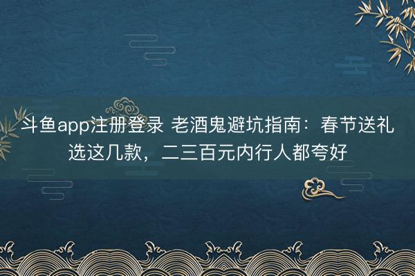 斗鱼app注册登录 老酒鬼避坑指南：春节送礼选这几款，二三百元内行人都夸好