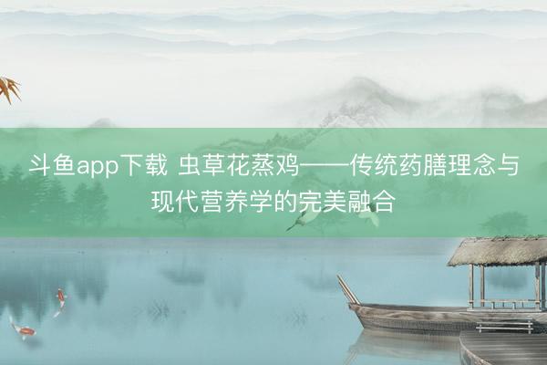斗鱼app下载 虫草花蒸鸡——传统药膳理念与现代营养学的完美融合