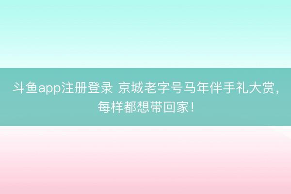 斗鱼app注册登录 京城老字号马年伴手礼大赏，每样都想带回家！
