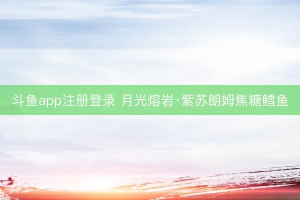 斗鱼app注册登录 月光熔岩·紫苏朗姆焦糖鳕鱼