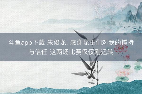 斗鱼app下载 朱俊龙: 感谢昆玉们对我的撑持与信任 这两场比赛仅仅刚运转