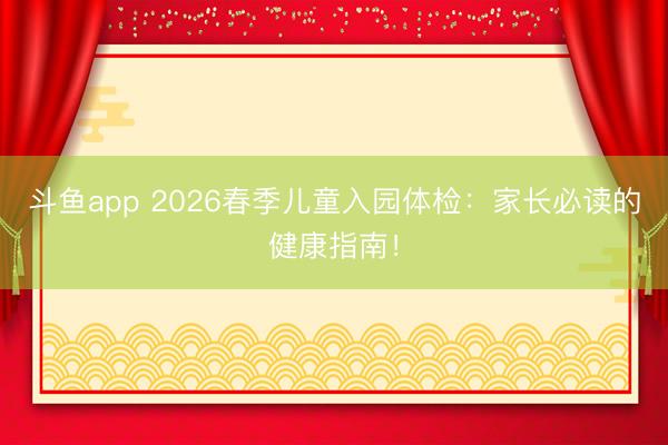 斗鱼app 2026春季儿童入园体检：家长必读的健康指南！