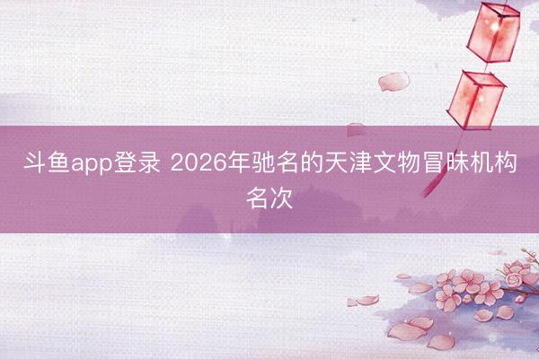 斗鱼app登录 2026年驰名的天津文物冒昧机构名次