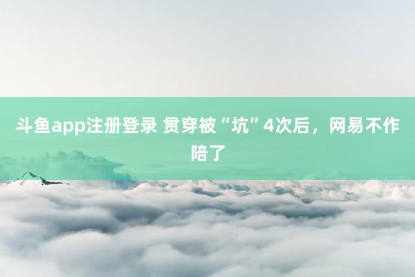 斗鱼app注册登录 贯穿被“坑”4次后，网易不作陪了