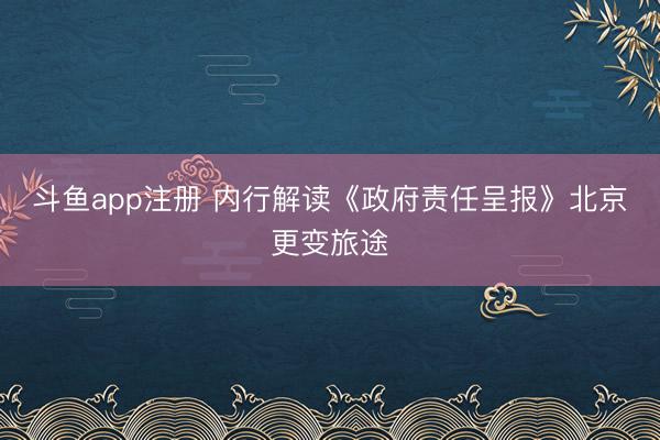 斗鱼app注册 内行解读《政府责任呈报》北京更变旅途