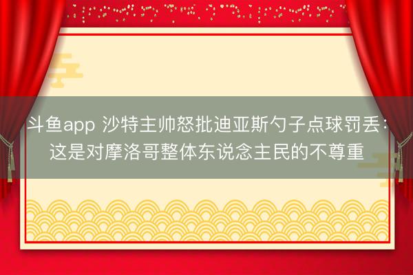 斗鱼app 沙特主帅怒批迪亚斯勺子点球罚丢：这是对摩洛哥整体东说念主民的不尊重
