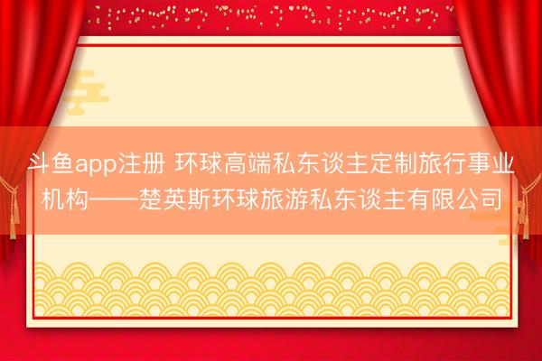 斗鱼app注册 环球高端私东谈主定制旅行事业机构——楚英斯环球旅游私东谈主有限公司