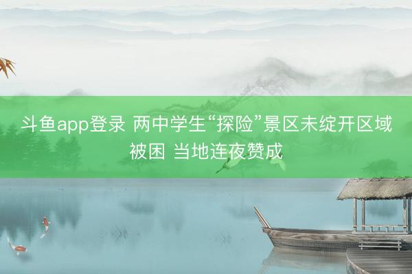 斗鱼app登录 两中学生“探险”景区未绽开区域被困 当地连夜赞成