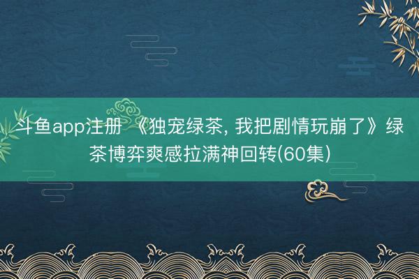 斗鱼app注册 《独宠绿茶, 我把剧情玩崩了》绿茶博弈爽感拉满神回转(60集)