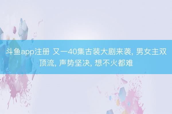 斗鱼app注册 又一40集古装大剧来袭, 男女主双顶流, 声势坚决, 想不火都难