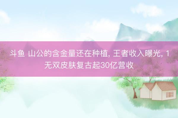 斗鱼 山公的含金量还在种植, 王者收入曝光, 1无双皮肤复古起30亿营收