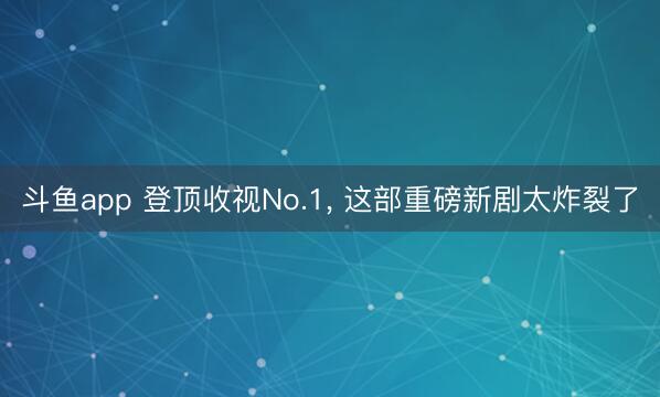 斗鱼app 登顶收视No.1， 这部重磅新剧太炸裂了