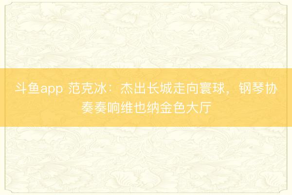 斗鱼app 范克冰：杰出长城走向寰球，<a href=