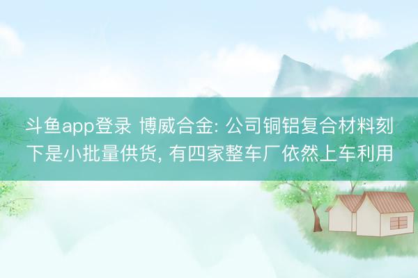 斗鱼app登录 博威合金: 公司铜铝复合材料刻下是小批量供货， 有四家整车厂依然上车利用