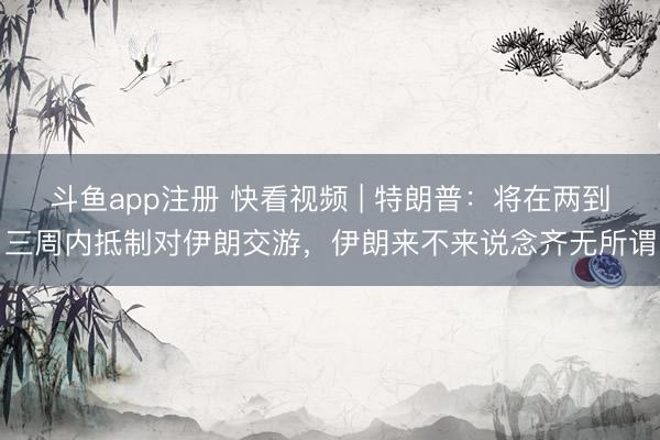 斗鱼app注册 快看视频 | 特朗普：将在两到三周内抵制对伊朗交游，<a href=