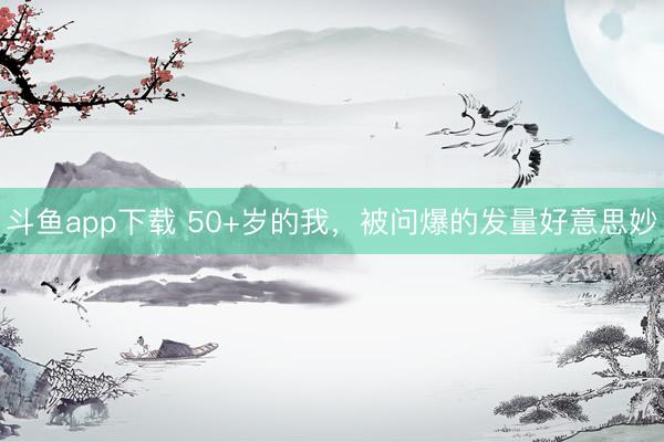斗鱼app下载 50+岁的我，被问爆的发量好意思妙