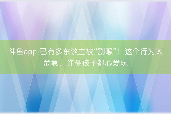 斗鱼app 已有多东谈主被“割喉”！这个行为太危急，许多孩子都心爱玩