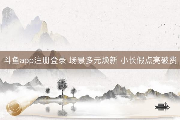 斗鱼app注册登录 场景多元焕新 小长假点亮破费