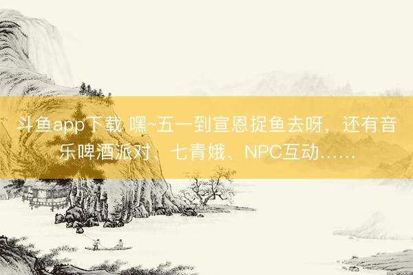 斗鱼app下载 嘿~五一到宣恩捉鱼去呀，还有音乐啤酒派对、七青娥、NPC互动……