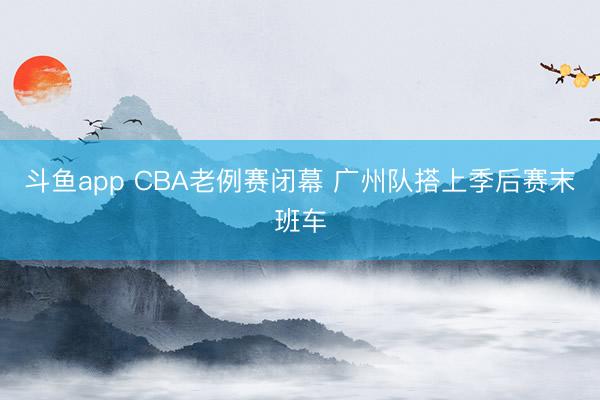 斗鱼app CBA老例赛闭幕 广州队搭上季后赛末班车