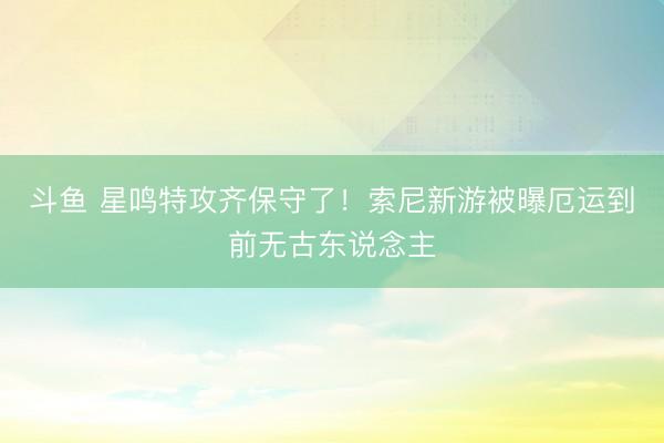 斗鱼 星鸣特攻齐保守了！索尼新游被曝厄运到前无古东说念主