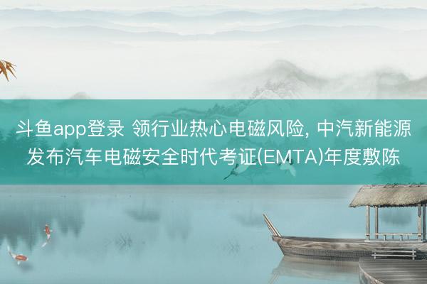 斗鱼app登录 领行业热心电磁风险, 中汽新能源发布汽车电磁安全时代考证(EMTA)年度敷陈