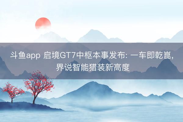 斗鱼app 启境GT7中枢本事发布: 一车即乾崑, 界说智能猎装新高度