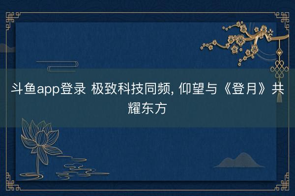 斗鱼app登录 极致科技同频, 仰望与《登月》共耀东方