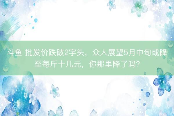斗鱼 批发价跌破2字头，众人展望5月中旬或降至每斤十几元，你那里降了吗？