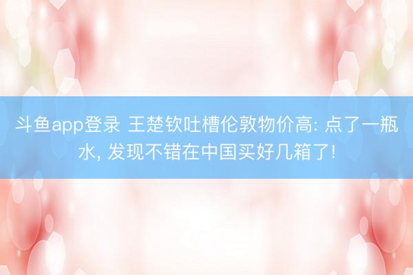 斗鱼app登录 王楚钦吐槽伦敦物价高: 点了一瓶水, 发现不错在中国买好几箱了!