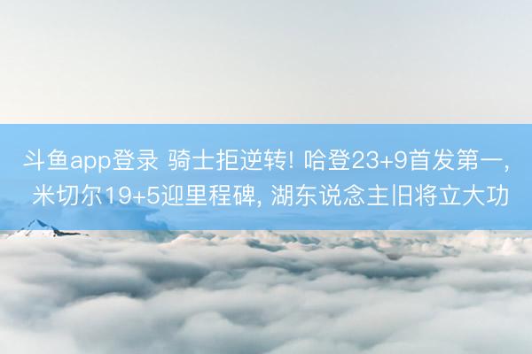 斗鱼app登录 骑士拒逆转! 哈登23+9首发第一, 米切尔19+5迎里程碑, 湖东说念主旧将立大功