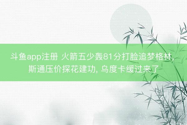斗鱼app注册 火箭五少轰81分打脸追梦格林, 斯通压价探花建功, 乌度卡缓过来了