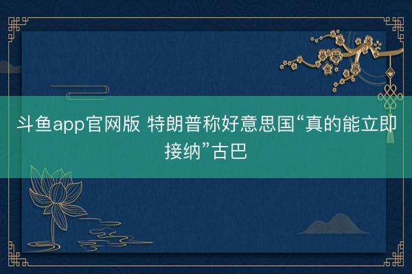 斗鱼app官网版 特朗普称好意思国“真的能立即接纳”古巴