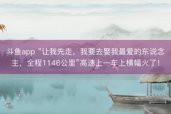 斗鱼app “让我先走，我要去娶我最爱的东说念主，全程1146公里”高速上一车上横幅火了！