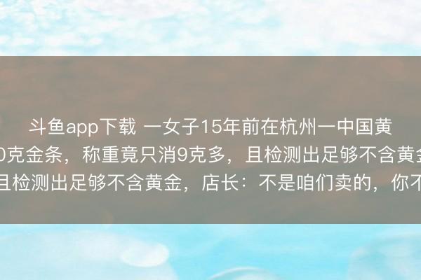 斗鱼app下载 一女子15年前在杭州一中国黄金柜台花1万2买2根20克金条，称重竟只消9克多，且检测出足够不含黄金，店长：不是咱们卖的，你不错报警